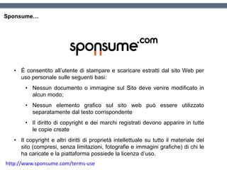 Sponsume…
• È consentito all’utente di stampare e scaricare estratti dal sito Web per
uso personale sulle seguenti basi:
• Nessun documento o immagine sul Sito deve venire modificato in
alcun modo;
• Nessun elemento grafico sul sito web può essere utilizzato
separatamente dal testo corrispondente
• Il diritto di copyright e dei marchi registrati devono apparire in tutte
le copie create
• Il copyright e altri diritti di proprietà intellettuale su tutto il materiale del
sito (compresi, senza limitazioni, fotografie e immagini grafiche) di chi le
ha caricate e la piattaforma possiede la licenza d’uso.
http://www.sponsume.com/terms-use
 