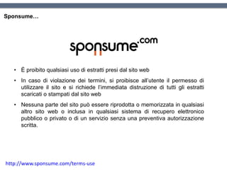 Sponsume…
• È proibito qualsiasi uso di estratti presi dal sito web
• In caso di violazione dei termini, si proibisce all’utente il permesso di
utilizzare il sito e si richiede l’immediata distruzione di tutti gli estratti
scaricati o stampati dal sito web
• Nessuna parte del sito può essere riprodotta o memorizzata in qualsiasi
altro sito web o inclusa in qualsiasi sistema di recupero elettronico
pubblico o privato o di un servizio senza una preventiva autorizzazione
scritta.
http://www.sponsume.com/terms-use
 