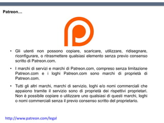 Patreon…
• Gli utenti non possono copiare, scaricare, utilizzare, ridisegnare,
riconfigurare, o ritrasmettere qualsiasi elemento senza previo consenso
scritto di Patreon.com.
• I marchi di servizi e marchi di Patreon.com, compreso senza limitazione
Patreon.com e i loghi Patreon.com sono marchi di proprietà di
Patreon.com.
• Tutti gli altri marchi, marchi di servizio, loghi e/o nomi commerciali che
appaiono tramite il servizio sono di proprietà dei rispettivi proprietari.
Non è possibile copiare o utilizzare uno qualsiasi di questi marchi, loghi
o nomi commerciali senza il previo consenso scritto del proprietario.
http://www.patreon.com/legal
 