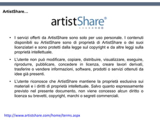 ArtistShare…
• I servizi offerti da ArtistShare sono solo per uso personale. I contenuti
disponibili su ArtistShare sono di proprietà di ArtistShare o dei suoi
licenziatari e sono protetti dalla legge sul copyright e da altre leggi sulla
proprietà intellettuale.
• L'utente non può modificare, copiare, distribuire, visualizzare, eseguire,
riprodurre, pubblicare, concedere in licenza, creare lavori derivati,
trasferire o vendere informazioni, software, prodotti o servizi ottenuti da
idee già presenti.
• L'utente riconosce che ArtistShare mantiene la proprietà esclusiva sui
materiali e i diritti di proprietà intellettuale. Salvo quanto espressamente
previsto nel presente documento, non viene concesso alcun diritto o
licenza su brevetti, copyright, marchi o segreti commerciali.
http://www.artistshare.com/home/terms.aspx
 