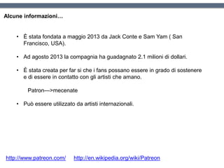 • È stata fondata a maggio 2013 da Jack Conte e Sam Yam ( San
Francisco, USA).
• Ad agosto 2013 la compagnia ha guadagnato 2.1 milioni di dollari.
• È stata creata per far si che i fans possano essere in grado di sostenere
e di essere in contatto con gli artisti che amano.
Patron—>mecenate
• Può essere utilizzato da artisti internazionali.
Alcune informazioni…
http://www.patreon.com/ http://en.wikipedia.org/wiki/Patreon
 