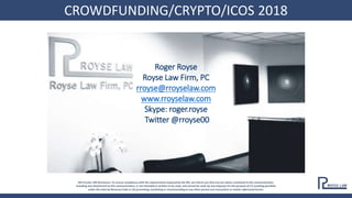 CROWDFUNDING/CRYPTO/ICOS 2018
IRS Circular 230 Disclosure: To ensure compliance with the requirements imposed by the IRS, we inform you that any tax advice contained in this communication,
including any attachment to this communication, is not intended or written to be used, and cannot be used, by any taxpayer for the purpose of (1) avoiding penalties
under the Internal Revenue Code or (2) promoting, marketing or recommending to any other person any transaction or matter addressed herein.
Roger Royse
Royse Law Firm, PC
rroyse@rroyselaw.com
www.rroyselaw.com
Skype: roger.royse
Twitter @rroyse00
CROWDFUNDING/CRYPTO/ICOS 2018
 