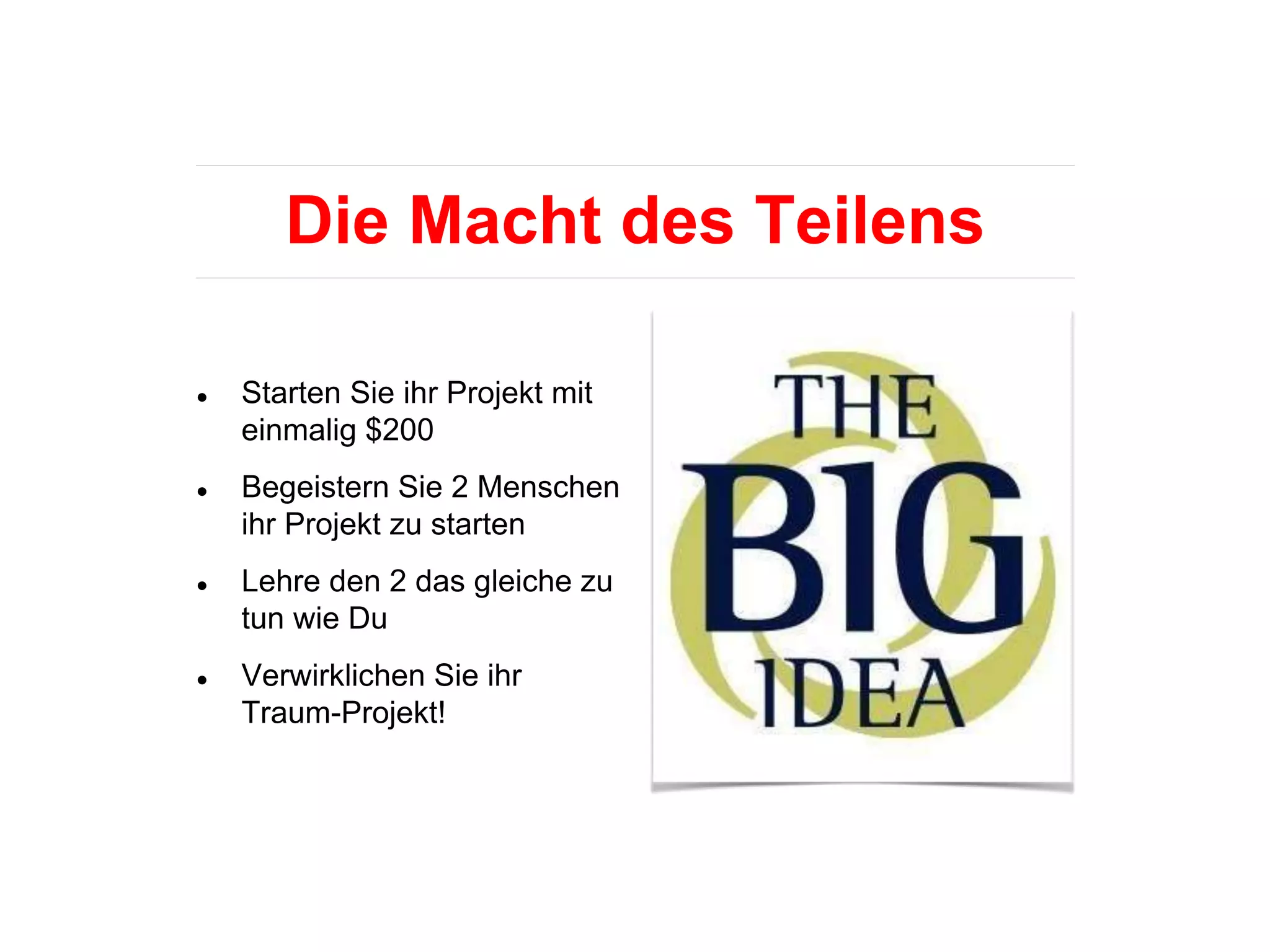 Die Macht des Teilens
● Starten Sie ihr Projekt mit
einmalig $200
● Begeistern Sie 2 Menschen
ihr Projekt zu starten
● Lehre den 2 das gleiche zu
tun wie Du
● Verwirklichen Sie ihr
Traum-Projekt!
 