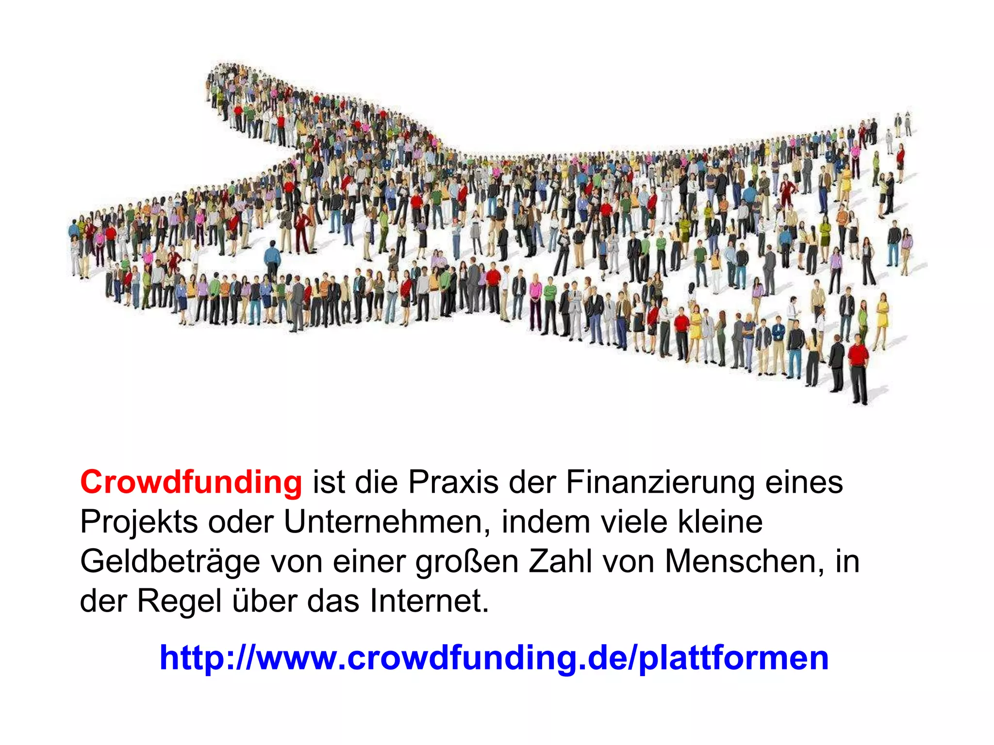 Crowdfunding ist die Praxis der Finanzierung eines
Projekts oder Unternehmen, indem viele kleine
Geldbeträge von einer großen Zahl von Menschen, in
der Regel über das Internet.
http://www.crowdfunding.de/plattformen
 