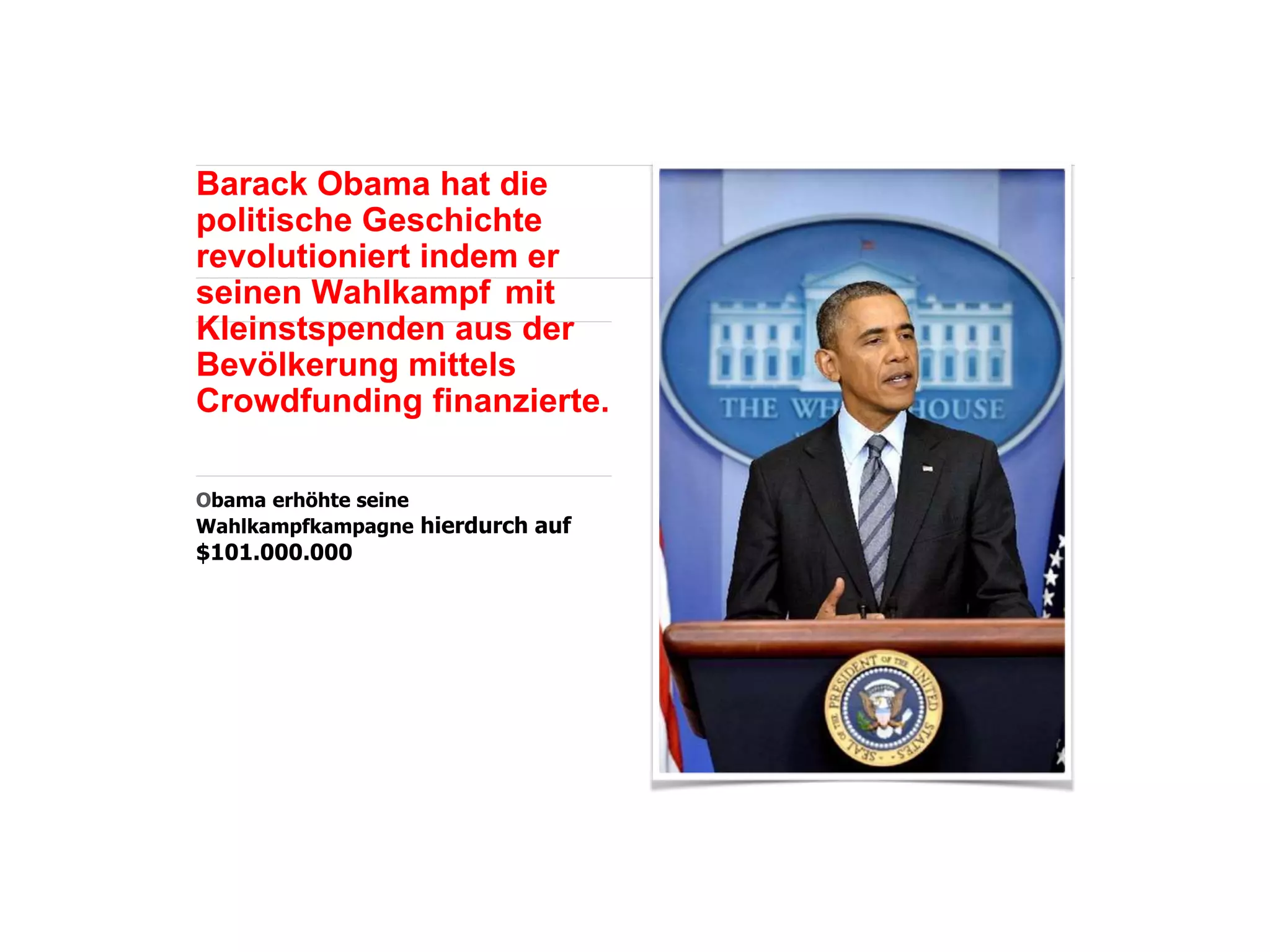 Barack Obama hat die
politische Geschichte
revolutioniert indem er
seinen Wahlkampf mit
Kleinstspenden aus der
Bevölkerung mittels
Crowdfunding finanzierte.
Obama erhöhte seine
Wahlkampfkampagne hierdurch auf
$101.000.000
 