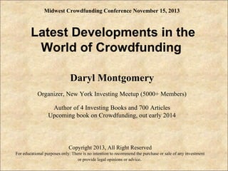 Midwest Crowdfunding Conference November 15, 2013

Latest Developments in the
World of Crowdfunding
Daryl Montgomery
Organizer, New York Investing Meetup (5000+ Members)
Author of 4 Investing Books and 700 Articles
Upcoming book on Crowdfunding, out early 2014
.

Copyright 2013, All Right Reserved
For educational purposes only. There is no intention to recommend the purchase or sale of any investment
or provide legal opinions or advice.

 