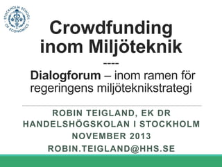 Crowdfunding
inom Miljöteknik
---Dialogforum – inom ramen för
regeringens miljöteknikstrategi
ROBIN TEIGLAND, EK DR
HANDELSHÖGSKOLAN I STOCKHOLM
NOVEMBER 2013
ROBIN.TEIGLAND@HHS.SE

 