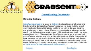Crowdfunding Drawbacks
Marketing Strategies
Crowdfunding campaigns or as we at Grabsent like to call them, another in a long
line of marketing strategies that ―experts‖ encourage you to do. Let’s be honest
worrying about online marketing is the last thing you want to do when designing
and building your product. Should I focus more on gathering emails or conversion
rates? How do I optimize my landing page? WTF is actionable content? How much
does AdWords cost... These are just a few of the things one has to be concerned
with before ever even considering a social media campaign. Maybe you can skip all
these steps and just get a quick prototype out and launch something on Kickstarter
or Indiegogo? There’s an idea but here’s some drawbacks one should keep in mind
before committing to a startup crowdfunding campaign (the below points come from
an article written by Philip Nuestrom for PBS’s Idea Lab ):
Grabsent

Crowdfunding

 
