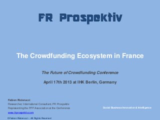 The Crowdfunding Ecosystem in France
The Future of Crowdfunding Conference
April 17th 2013 at IHK Berlin, Germany
Fabien Risterucci
Researcher, International Consultant, FR Prospektiv
Representing the FPF Association at the Conference
www.frprospektiv.com
Social Business Innovation & Intelligence
© Fabien Risterucci – All Rights Reserved
 