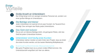 Einige 
Vorteile 
Große Anzahl an Unterstützern 
1 Der Erfolg hängt nicht von wenigen einzelnen Personen ab, sondern von 
einer großen Menge an Unterstützern. 
Die Beträge sind kleiner 
2 Jeder Unterstützer ist maximal mit ein paar Hundert, bis Tausend Euro 
beteiligt. Das verringert das Risiko jedes Unterstützers. 
Das Geld sitzt lockerer 
3 Da es sich um kleinere Beträge dreht, mit geringeren Risiko, sitzt das 
Geld bei jedem Unterstützer lockerer. 
Unterstützer sind häufig erste Kunden 
4 Unterstützer stehen meisten so stark hinter dem Projekt, dass sie direkt 
die ersten Kunden werden und die besten Marketing-Multiplikatoren. 
Eventuell aufkommende Massendynamik 
5 Bei guten Projekten kann es zu einem viralen Effekt kommen. Die 
Unterstützerzahl vergrößert sich fast von alleine. 
 
