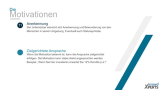 Die 
Motivationen 
Anerkennung 
Zielgerichtete Ansprache 
Wenn die Motivation bekannt ist, kann die Ansprache zielgerichtet 
erfolgen. Die Motivation kann dabei direkt angesprochen werden. 
Beispiel: „Wenn Sie hier investieren erwartet Sie 12% Rendite p.a.!“ 
11 
Der Unterstützer wünscht sich Anerkennung und Bewunderung von den 
Menschen in seiner Umgebung. Eventuell auch Statussymbole. 
 
