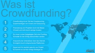 Was ist 
Crowdfunding? 
Crowdfunding ist ein Teil des Crowdsourcing. 
Zusammenfügen von Crowd und Outsourcing. 1 
Finanzierung von Projekten durch die Masse 
(Crowd) und nicht durch wenige Investor. 2 
Es muss in einer festgelegten Zeit eine Funding- 
Schwelle für den Erfolg überschritten werden. 3 
Ansprache der Unterstützer über das Internet. 
Ermöglicht durch entsprechende Plattformen. 4 
Eignet sich für ziemlich jede Art von Projekt. 
Es kommt nur auf die richtige Strategie an. 5 
 