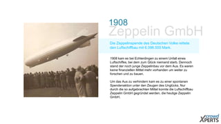 1908 
Zeppelin GmbH 
Die Zeppelinspende des Deutschen Volke rettete 
den Luftschiffbau mit 6.096.555 Mark. 
1908 kam es bei Echterdingen zu einem Unfall eines 
Luftschiffes, bei dem zum Glück niemand starb. Dennoch 
stand der noch junge Zeppelinbau vor dem Aus. Es waren 
keine finanziellen Mittel mehr vorhanden um weiter zu 
forschen und zu bauen. 
Um das Aus zu verhindern kam es zu einer spontanen 
Spendenaktion unter den Zeugen des Unglücks. Nur 
durch die so aufgebrachten Mittel konnte die Luftschiffbau 
Zeppelin GmbH gegründet werden, die heutige Zeppelin 
GmbH. 
 