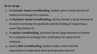 So to recap…
1. In rewards-based crowdfunding, backers give a small amount of
money in exchange for a reward.
2. In donation-based crowdfunding, donors donate a small amount of
money in exchange for gratitude and the feeling of supporting a
cause they believe in.
3. In equity crowdfunding, investors invest large amounts of money
in a company in exchange for a small piece of equity in the
company.
4. And in debt crowdfunding, lenders make a loan with the
expectation to make back their principal plus interest.
 