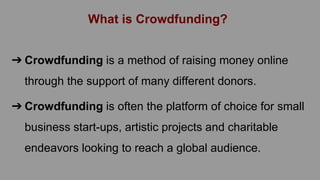 What is Crowdfunding?
➔ Crowdfunding is a method of raising money online
through the support of many different donors.
➔ Crowdfunding is often the platform of choice for small
business start-ups, artistic projects and charitable
endeavors looking to reach a global audience.
 
