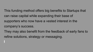 This funding method offers big benefits to Startups that
can raise capital while expanding their base of
supporters who now have a vested interest in the
company’s success.
They may also benefit from the feedback of early fans to
refine solutions, strategy or messaging.
 