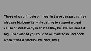 Those who contribute or invest in these campaigns may
also see big benefits while getting to support a great
cause or invest early in an idea they believe will make it
big. (Ever wished you could have invested in Facebook
when it was a Startup? We have, too.)
 
