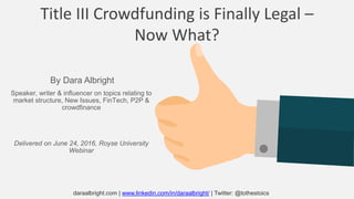 Title III Crowdfunding is Finally Legal –
Now What?
Speaker, writer & influencer on topics relating to
market structure, New Issues, FinTech, P2P &
crowdfinance
Delivered on June 24, 2016, Royse University
Webinar
By Dara Albright
daraalbright.com | www.linkedin.com/in/daraalbright/ | Twitter: @tothestoics
 