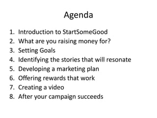 Agenda
1.   Introduction to StartSomeGood
2.   What are you raising money for?
3.   Setting Goals
4.   Identifying the stories that will resonate
5.   Developing a marketing plan
6.   Offering rewards that work
7.   Creating a video
8.   After your campaign succeeds
 