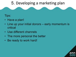 5. Developing a marketing plan

Tips:
• Have a plan!
• Line up your initial donors – early momentum is
  critical
• Use different channels
• The more personal the better
• Be ready to work hard!
 