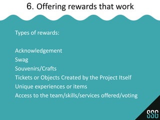 6. Offering rewards that work

Types of rewards:

Acknowledgement
Swag
Souvenirs/Crafts
Tickets or Objects Created by the Project Itself
Unique experiences or items
Access to the team/skills/services offered/voting
 