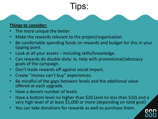 Tips:

Things to consider:
• The more unique the better
• Make the rewards relevant to the project/organisation.
• Be comfortable spending funds on rewards and budget for this in your
   tipping point.
• Look at all your assets – including skills/knowledge.
• Can rewards do double-duty: ie. help with promotional/advocacy
   goals of the campaign.
• Don’t trade rewards off against social impact.
• Create “money can’t buy” experiences.
• Be mindful of the gaps between levels and the additional value
   offered at each upgrade.
• Have a decent number of levels
• Have a bottom level no higher than $20 (and no less than $10) and a
   very high level of at least $1,000 or more (depending on total goal)
• You can take donations for rewards as well as purchase them.
 