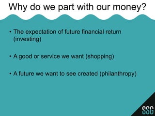 Why do we part with our money?

• The expectation of future financial return
  (investing)

• A good or service we want (shopping)

• A future we want to see created (philanthropy)
 