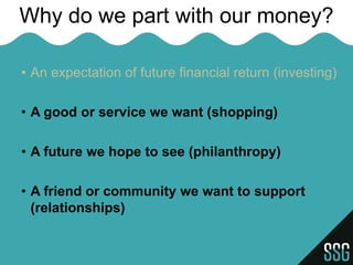 Why do we part with our money?

• An expectation of future financial return (investing)

• A good or service we want (shopping)

• A future we hope to see (philanthropy)

• A friend or community we want to support
  (relationships)
 