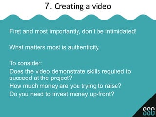7. Creating a video

First and most importantly, don’t be intimidated!

What matters most is authenticity.

To consider:
Does the video demonstrate skills required to
succeed at the project?
How much money are you trying to raise?
Do you need to invest money up-front?
 