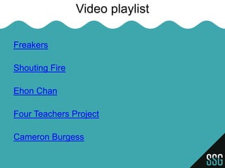 Video playlist

Freakers

Shouting Fire

Ehon Chan

Four Teachers Project

Cameron Burgess
 