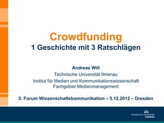 Crowdfunding
     1 Geschichte mit 3 Ratschlägen

                           Andreas Will
                   Technische Universität Ilmenau
      Institut für Medien und Kommunikationswissenschaft
                  Fachgebiet Medienmanagement

5. Forum Wissenschaftskommunikation – 5.12.2012 – Dresden
 