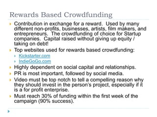 Rewards Based Crowdfunding 
 Contribution in exchange for a reward. Used by many 
different non-profits, businesses, artists, film makers, and 
entrepreneurs. The crowdfunding of choice for Startup 
companies. Capital raised without giving up equity / 
taking on debt! 
 Top websites used for rewards based crowdfunding: 
 Kickstarter.com 
 IndieGoGo.com 
 Highly dependent on social capital and relationships. 
 PR is most important, followed by social media. 
 Video must be top notch to tell a compelling reason why 
they should invest in the person’s project, especially if it 
is a for profit enterprise. 
 Must reach 30% of funding within the first week of the 
campaign (90% success). 
 
