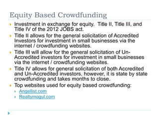 Equity Based Crowdfunding 
 Investment in exchange for equity. Title II, Title III, and 
Title IV of the 2012 JOBS act. 
 Title II allows for the general solicitation of Accredited 
Investors for investment in small businesses via the 
internet / crowdfunding websites. 
 Title III will allow for the general solicitation of Un- 
Accredited investors for investment in small businesses 
via the internet / crowdfunding websites. 
 Title IV allows for general solicitation of both Accredited 
and Un-Accredited investors, however, it is state by state 
crowdfunding and takes months to close. 
 Top websites used for equity based crowdfunding: 
 Angellist.com 
 Realtymogul.com 
 