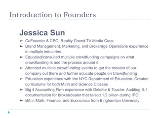 Introduction to Founders 
Jessica Sun 
➢ CoFounder & CEO, Reality Crowd TV Media Corp. 
➢ Brand Management, Marketing, and Brokerage Operations experience 
in multiple industries 
➢ Educated/consulted multiple crowdfunding campaigns on what 
crowdfunding is and the process around it 
➢ Attended multiple crowdfunding events to get the mission of our 
company out there and further educate people on Crowdfunding 
➢ Education experience with the NYC Department of Education. Created 
curriculums for both Math and Science Classes 
➢ Big 4 Accounting Firm experience with Deloitte & Touche. Auditing S-1 
documentation for broker/dealer that raised 1.2 billion during IPO. 
➢ BA in Math, Finance, and Economics from Binghamton University 
 