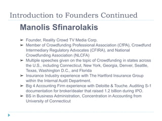 Introduction to Founders Continued 
Manolis Sfinarolakis 
➢ Founder, Reality Crowd TV Media Corp. 
➢ Member of Crowdfunding Professional Association (CfPA), Crowdfund 
Intermediary Regulatory Advocates (CFIRA), and National 
Crowdfunding Association (NLCFA) 
➢ Multiple speeches given on the topic of Crowdfunding in states across 
the U.S., including Connecticut, New York, Georgia, Denver, Seattle, 
Texas, Washington D.C., and Florida 
➢ Insurance Industry experience with The Hartford Insurance Group 
within the Internal Audit Department. 
➢ Big 4 Accounting Firm experience with Deloitte & Touche. Auditing S-1 
documentation for broker/dealer that raised 1.2 billion during IPO. 
➢ BS in Business Administration, Concentration in Accounting from 
University of Connecticut 
 
