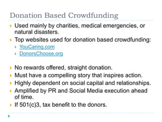 Donation Based Crowdfunding 
 Used mainly by charities, medical emergencies, or 
natural disasters. 
 Top websites used for donation based crowdfunding: 
 YouCaring.com 
 DonorsChoose.org 
 No rewards offered, straight donation. 
 Must have a compelling story that inspires action. 
 Highly dependent on social capital and relationships. 
 Amplified by PR and Social Media execution ahead 
of time. 
 If 501(c)3, tax benefit to the donors. 
 
