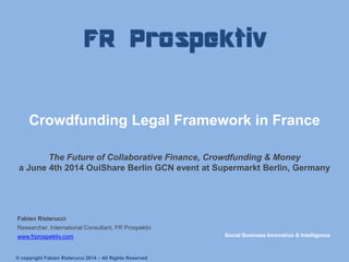 Crowdfunding Legal Framework in France The Future of Collaborative Finance, Crowdfunding & Money a June 4th 2014 OuiShare Berlin GCN event at Supermarkt Berlin, Germany 
Fabien Risterucci 
Researcher, International Consultant, FR Prospektiv 
www.frprospektiv.com 
Social Business Innovation & Intelligence 
© copyright Fabien Risterucci 2014 – All Rights Reserved  
