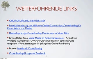 WEITERFÜHRENDE LINKS
                         ¡ CROWDFUNDING-NEWSLETTER
                         ¡ Projektﬁnanzierung mit Hilfe von Online-Communitys: Crowdfunding für
                         Kunst, Kultur und Medien
                         ¡ Deutschsprachige Crowdfunding-Plattformen auf einen Blick
                         ¡ Janner, Holst, Kopp: Social Media im Kulturmanagement – Artikel von
                         Wolfgang Gumpelmaier „Warum Crowdfunding kein schnelles Geld
                         verspricht – Voraussetzungen für gelungenes Online-Fundraising“
                         ¡ Ikosom: Handbuch Crowdfunding
                         ¡ Crowdfunding-Gruppe auf Facebook
                                                               25
Dienstag, 10. April 12
 