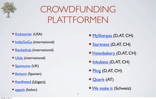CROWDFUNDING
                                                PLATTFORMEN
                         ¡ Kickstarter (USA)               ¡ MySherpas (D, AT, CH)
                         ¡ IndieGoGo (international)
                                                            ¡ Startnext (D, AT, CH)
                         ¡ Rockethub (international)
                                                            ¡ Visionbakery (D, AT, CH)
                         ¡ Ulule (international)
                                                            ¡ Inkubato (D, AT, CH)
                         ¡ Sponsume (UK)
                                                            ¡ Pling (D, AT, CH)
                         ¡ Verkami (Spanien)

                         ¡ Kezdheted (Ungarn)
                                                            ¡ Querk (AT)

                         ¡ eppela (Italien)                ¡ We make it (Schweiz)
                                                        8
Dienstag, 10. April 12
 