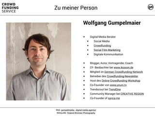 Wolfgang Gumpelmaier
• Digital Media Berater
• Social Media
• Crowdfunding
• Social Film Marketing
• Digitale Kommunikation
• Blogger, Autor, Vortragender, Coach
• CF- Beobachter bei www.ikosom.de
• Mitglied im German Crowdfunding Network
• Betreiber des Crowdfunding-Newsletter
• Host des Online Crowdfunding Workshop
• Co-Founder von www.ununi.tv
• Trendscout bei TrendOne
• Community Manager bei CREATIVE REGION
• Co-Founder of synca.me
Web: gumpelmedia - digital media agentur
Bildquelle: Roland Wimmer Photography
Zu meiner Person
 