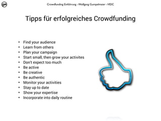 Crowdfunding Einführung - Wolfgang Gumpelmaier - VIDC

Tipps für erfolgreiches Crowdfunding
•
•
•
•
•
•
•
•
•
•
•
•

Find your audience
Learn from others
Plan your campaign
Start small, then grow your activites
Don‘t expect too much
Be active
Be creative
Be authentic
Monitor your activities
Stay up to date
Show your expertise
Incorporate into daily routine

 