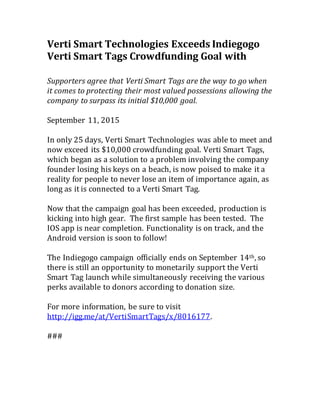 Verti Smart Technologies Exceeds Indiegogo
Verti Smart Tags Crowdfunding Goal with
Supporters agree that Verti Smart Tags are the way to go when
it comes to protecting their most valued possessions allowing the
company to surpass its initial $10,000 goal.
September 11, 2015
In only 25 days, Verti Smart Technologies was able to meet and
now exceed its $10,000 crowdfunding goal. Verti Smart Tags,
which began as a solution to a problem involving the company
founder losing his keys on a beach, is now poised to make it a
reality for people to never lose an item of importance again, as
long as it is connected to a Verti Smart Tag.
Now that the campaign goal has been exceeded, production is
kicking into high gear. The first sample has been tested. The
IOS app is near completion. Functionality is on track, and the
Android version is soon to follow!
The Indiegogo campaign officially ends on September 14th, so
there is still an opportunity to monetarily support the Verti
Smart Tag launch while simultaneously receiving the various
perks available to donors according to donation size.
For more information, be sure to visit
http://igg.me/at/VertiSmartTags/x/8016177.
###
 