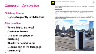 22
Campaign Completion
Finishing Strong
• Update frequently until deadline
After deadline
• Where do you go next?
• Customer Service
• Use your campaign for
marketing
• Thank your contributors
• Become part of the Indiegogo
community!
 
