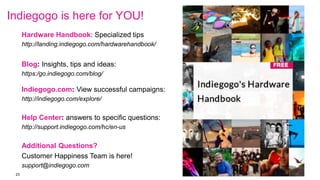 23
Indiegogo is here for YOU!
Hardware Handbook: Specialized tips
http://landing.indiegogo.com/hardwarehandbook/
Blog: Insights, tips and ideas:
https:/go.indiegogo.com/blog/
Indiegogo.com: View successful campaigns:
http://indiegogo.com/explore/
Help Center: answers to specific questions:
http://support.indiegogo.com/hc/en-us
Additional Questions?
Customer Happiness Team is here!
support@indiegogo.com
 
