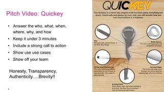 8
• Answer the who, what, when,
where, why, and how
• Keep it under 3 minutes
• Include a strong call to action
• Show use use cases
• Show off your team
Honesty, Transparency,
Authenticity….Brevity!!
Pitch Video: Quickey
 