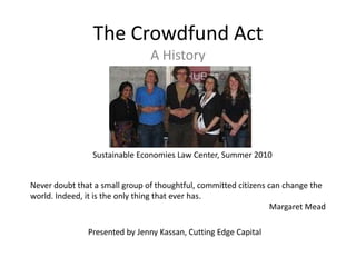 The Crowdfund Act
                                A History




                Sustainable Economies Law Center, Summer 2010


Never doubt that a small group of thoughtful, committed citizens can change the
world. Indeed, it is the only thing that ever has.
                                                                  Margaret Mead

               Presented by Jenny Kassan, Cutting Edge Capital
 