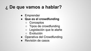 ¿ De que vamos a hablar? 
● Emprender 
● Que es el crowdfunding 
○ Conceptos 
○ Tipos de crowdfunding 
○ Legislación que le atañe 
○ Evolución 
● Operativa del Crowdfunding 
● Revisión de casos 
 
