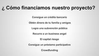 ¿ Cómo financiamos nuestro proyecto? 
Consigue un crédito bancario 
Obtén dinero de tu familia y amigos 
Logra una subvención pública 
Recurre a un business angel 
El capital riesgo 
Consigue un préstamo participativo 
Crowdfunding 
 