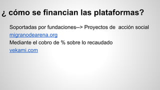 ¿ cómo se financian las plataformas? 
Soportadas por fundaciones--> Proyectos de acción social 
migranodearena.org 
Mediante el cobro de % sobre lo recaudado 
vekami.com 
 