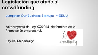 Legislación que atañe al 
crowdfunding 
Jumpstart Our Business Startups--> EEUU 
Anteproyecto de Ley XX/2014, de fomento de la 
financiación empresarial. 
Ley del Mecenazgo 
 